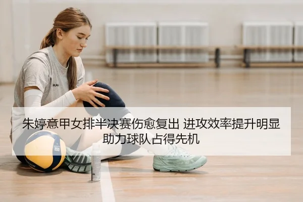 朱婷意甲女排半决赛伤愈复出 进攻效率提升明显 助力球队占得先机