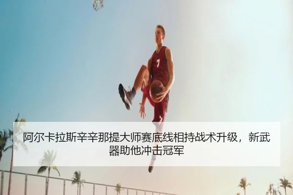 阿尔卡拉斯辛辛那提大师赛底线相持战术升级，新武器助他冲击冠军