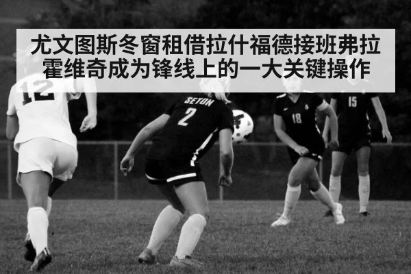 尤文图斯冬窗租借拉什福德接班弗拉霍维奇成为锋线上的一大关键操作