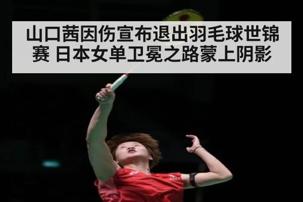 山口茜因伤宣布退出羽毛球世锦赛 日本女单卫冕之路蒙上阴影
